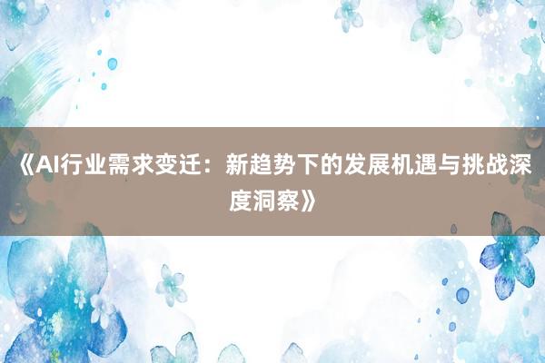 《AI行业需求变迁：新趋势下的发展机遇与挑战深度洞察》
