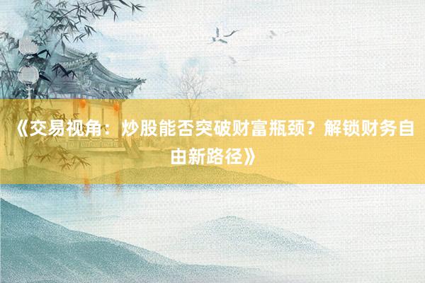 《交易视角：炒股能否突破财富瓶颈？解锁财务自由新路径》