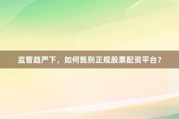 监管趋严下，如何甄别正规股票配资平台？