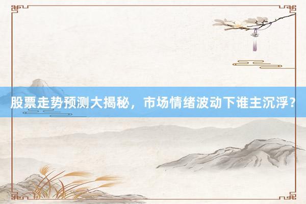 股票走势预测大揭秘，市场情绪波动下谁主沉浮？