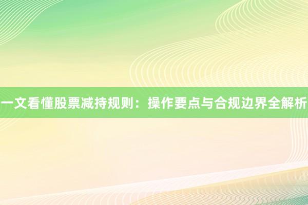 一文看懂股票减持规则：操作要点与合规边界全解析