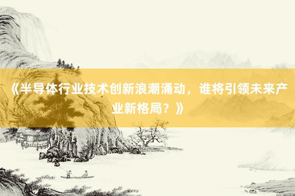 《半导体行业技术创新浪潮涌动，谁将引领未来产业新格局？》