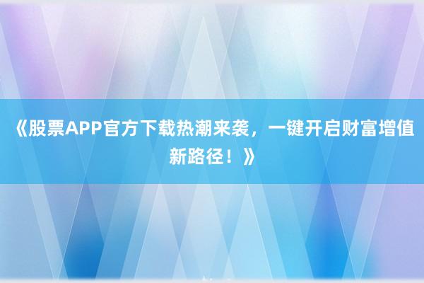 《股票APP官方下载热潮来袭，一键开启财富增值新路径！》