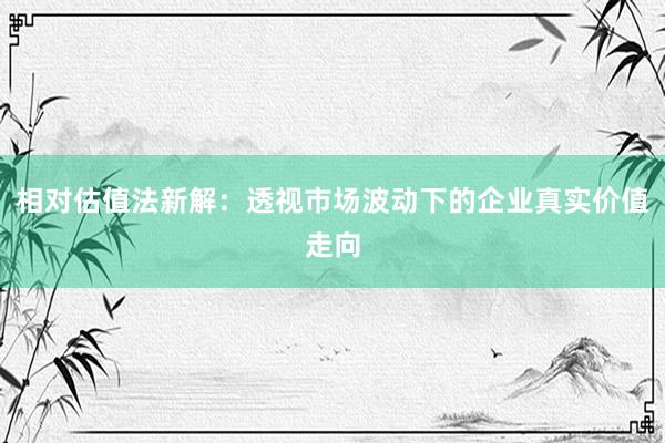 相对估值法新解：透视市场波动下的企业真实价值走向