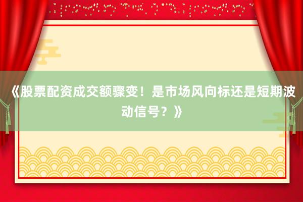 《股票配资成交额骤变！是市场风向标还是短期波动信号？》