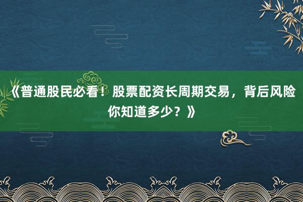 《普通股民必看！股票配资长周期交易，背后风险你知道多少？》