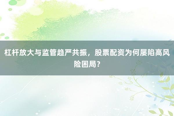 杠杆放大与监管趋严共振，股票配资为何屡陷高风险困局？
