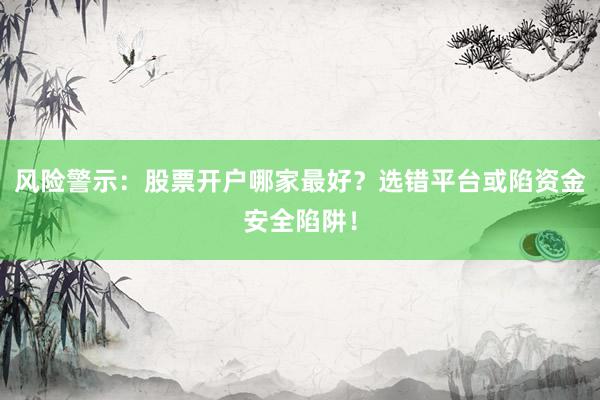 风险警示：股票开户哪家最好？选错平台或陷资金安全陷阱！