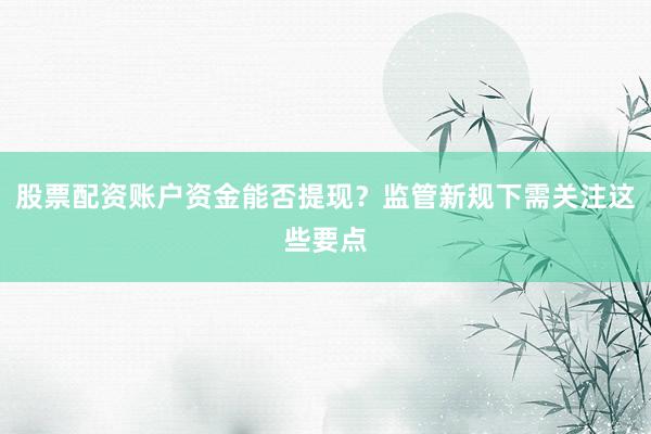 股票配资账户资金能否提现？监管新规下需关注这些要点