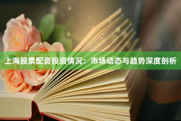 上海股票配资投资情况：市场动态与趋势深度剖析