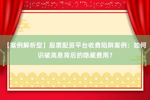 【案例解析型】股票配资平台收费陷阱案例：如何识破高息背后的隐藏费用？