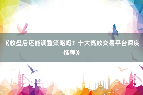 《收盘后还能调整策略吗?十大高效交易平台深度推荐》