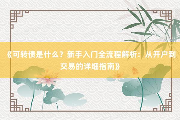 《可转债是什么？新手入门全流程解析：从开户到交易的详细指南》