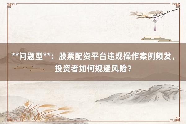 **问题型**：股票配资平台违规操作案例频发，投资者如何规避风险？