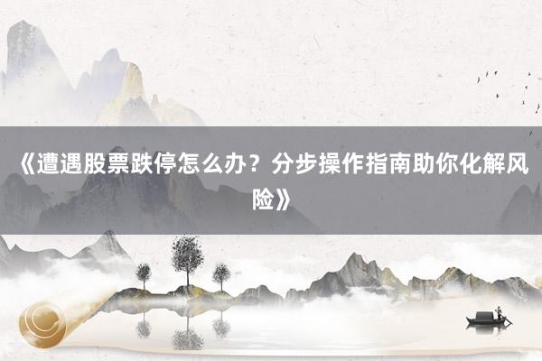 《遭遇股票跌停怎么办？分步操作指南助你化解风险》