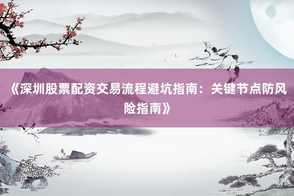 《深圳股票配资交易流程避坑指南：关键节点防风险指南》