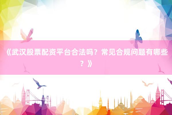 《武汉股票配资平台合法吗？常见合规问题有哪些？》