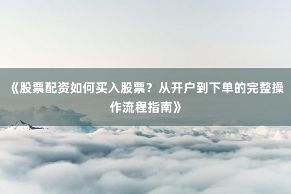 《股票配资如何买入股票？从开户到下单的完整操作流程指南》