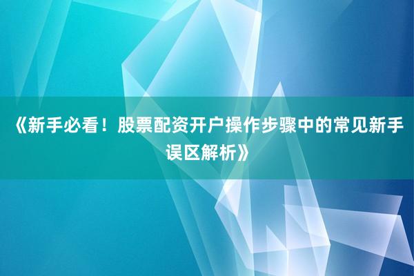 《新手必看！股票配资开户操作步骤中的常见新手误区解析》