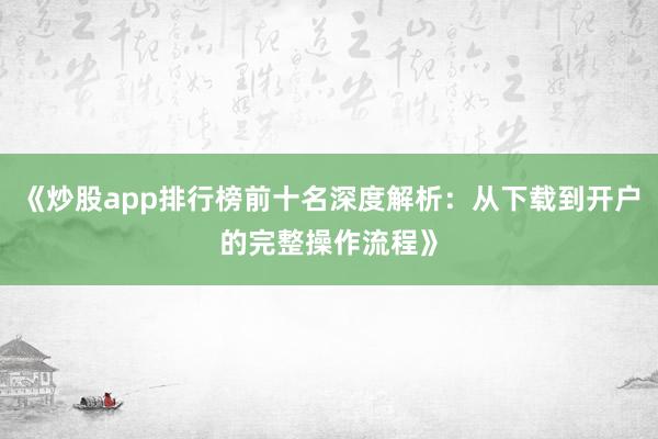 《炒股app排行榜前十名深度解析：从下载到开户的完整操作流程》