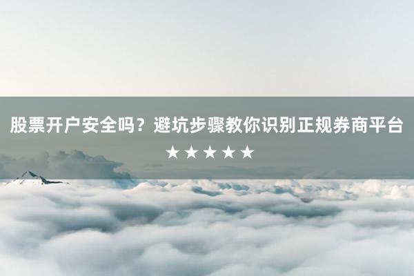 股票开户安全吗？避坑步骤教你识别正规券商平台 ★★★★★