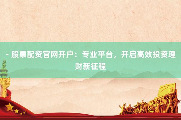 - 股票配资官网开户：专业平台，开启高效投资理财新征程