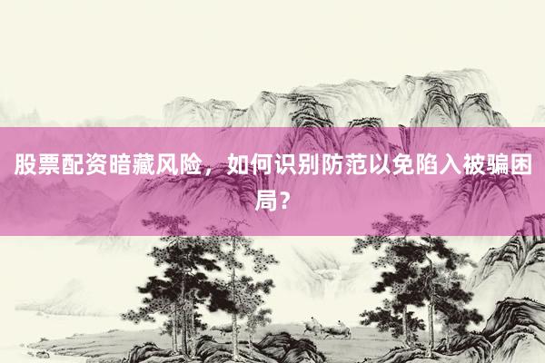 股票配资暗藏风险，如何识别防范以免陷入被骗困局？