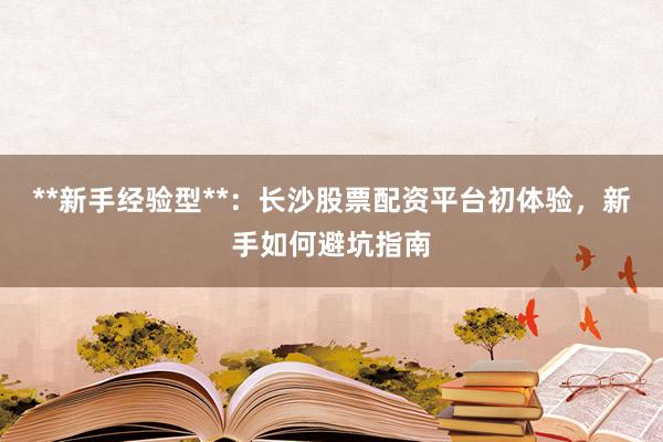 **新手经验型**：长沙股票配资平台初体验，新手如何避坑指南