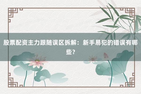 股票配资主力跟随误区拆解：新手易犯的错误有哪些？