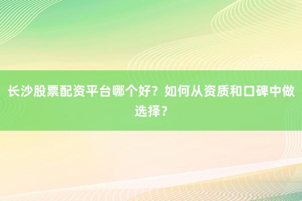 长沙股票配资平台哪个好？如何从资质和口碑中做选择？