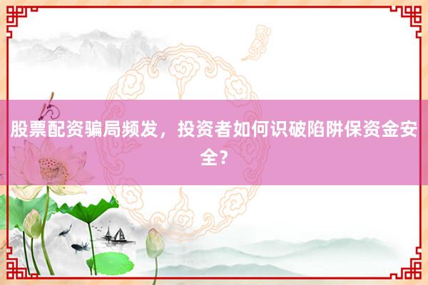 股票配资骗局频发，投资者如何识破陷阱保资金安全？