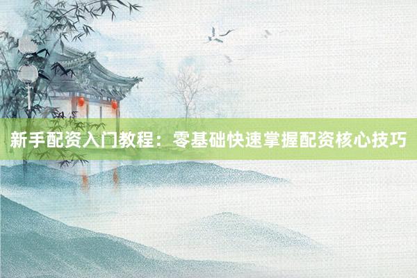 新手配资入门教程：零基础快速掌握配资核心技巧