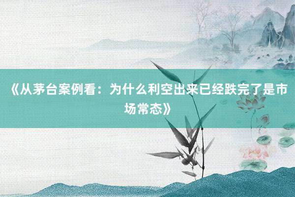 《从茅台案例看：为什么利空出来已经跌完了是市场常态》
