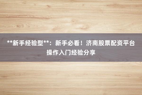 **新手经验型**：新手必看！济南股票配资平台操作入门经验分享