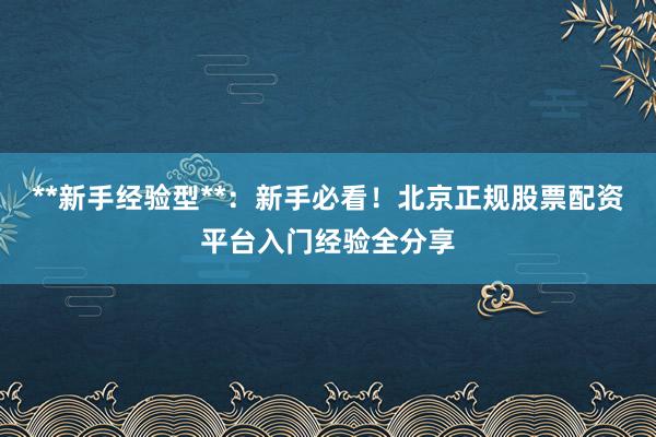 **新手经验型**：新手必看！北京正规股票配资平台入门经验全分享