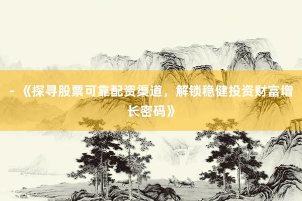 - 《探寻股票可靠配资渠道，解锁稳健投资财富增长密码》