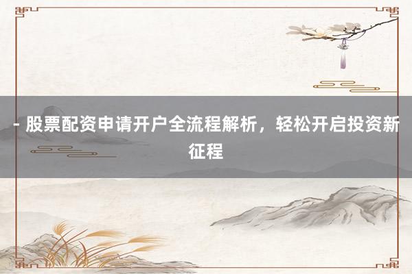 - 股票配资申请开户全流程解析，轻松开启投资新征程
