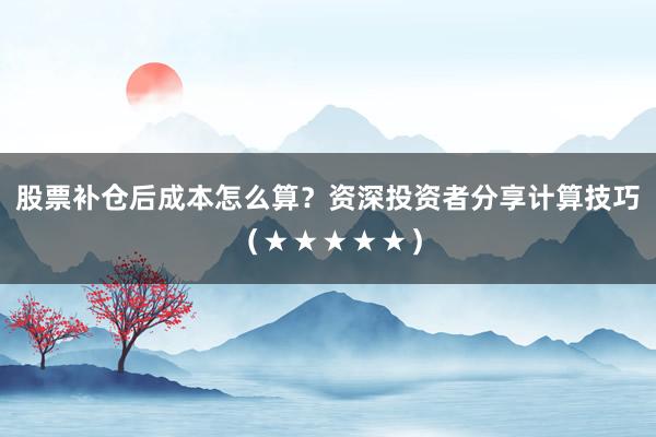 股票补仓后成本怎么算？资深投资者分享计算技巧（★★★★★）