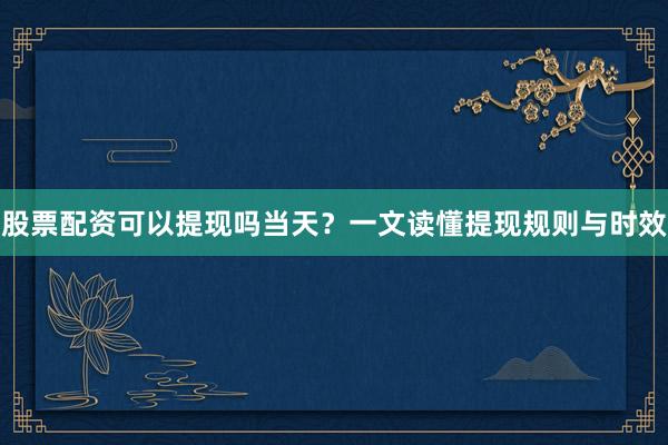 股票配资可以提现吗当天？一文读懂提现规则与时效