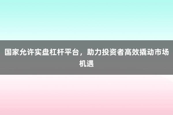 国家允许实盘杠杆平台，助力投资者高效撬动市场机遇