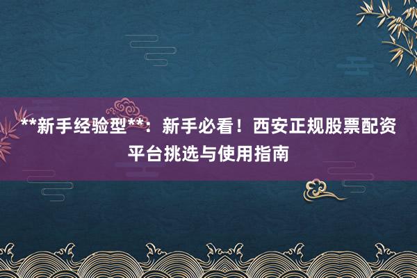 **新手经验型**：新手必看！西安正规股票配资平台挑选与使用指南