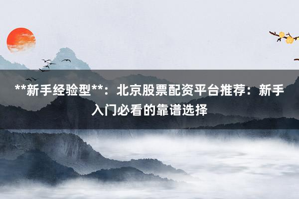 **新手经验型**：北京股票配资平台推荐：新手入门必看的靠谱选择
