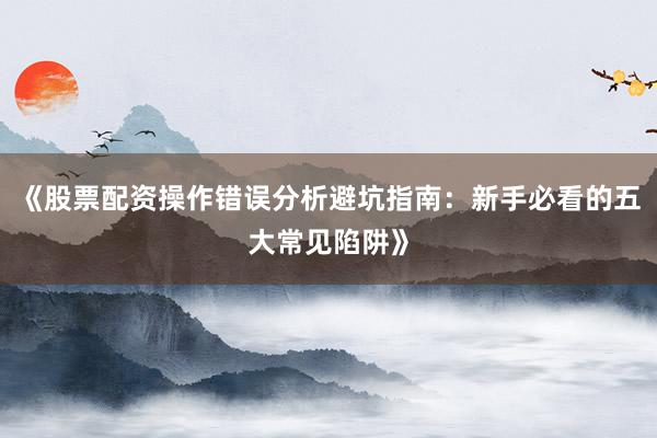 《股票配资操作错误分析避坑指南：新手必看的五大常见陷阱》