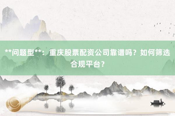 **问题型**：重庆股票配资公司靠谱吗？如何筛选合规平台？