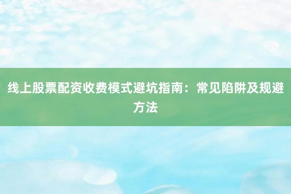 线上股票配资收费模式避坑指南：常见陷阱及规避方法