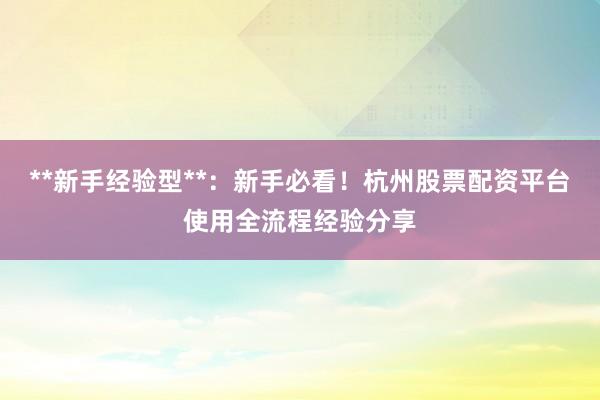 **新手经验型**：新手必看！杭州股票配资平台使用全流程经验分享