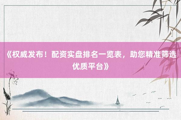 《权威发布！配资实盘排名一览表，助您精准筛选优质平台》