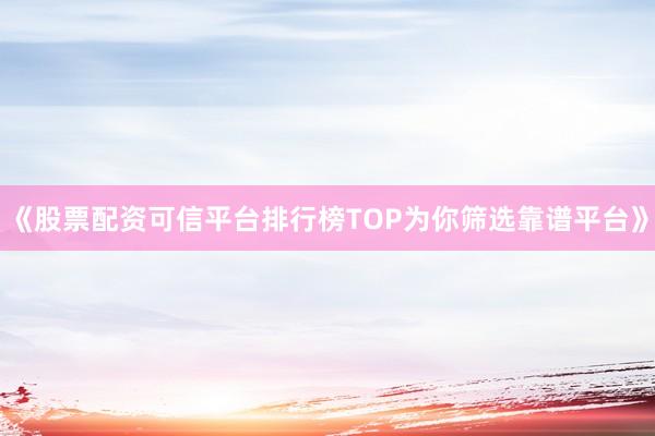 《股票配资可信平台排行榜TOP为你筛选靠谱平台》