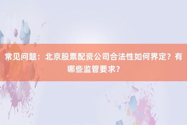 常见问题：北京股票配资公司合法性如何界定？有哪些监管要求？