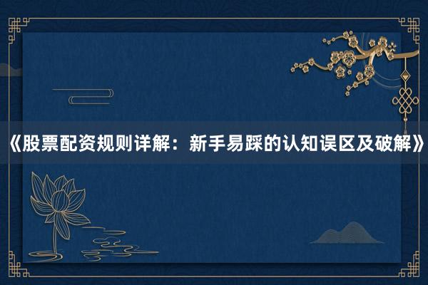 《股票配资规则详解：新手易踩的认知误区及破解》